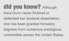 did you know? Although Kara Dunn never finished or defended her doctoral dissertation, she has been granted honorary degrees from numerous prestigious universities across the United States.